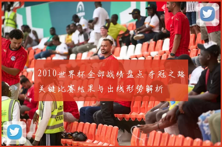 2010世界杯全部战绩盘点 夺冠之路关键比赛结果与出线形势解析