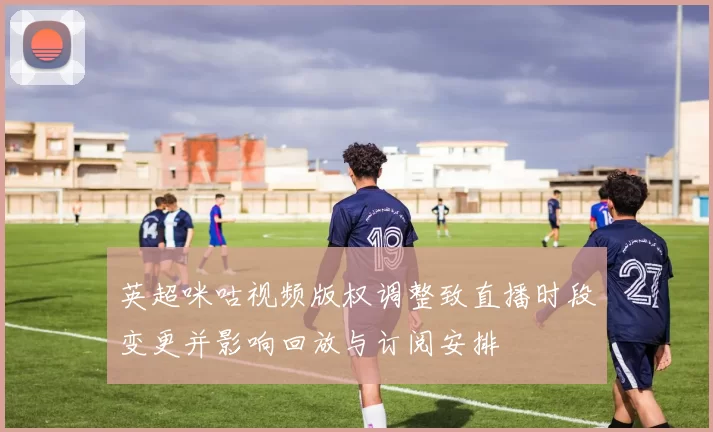 英超咪咕视频版权调整致直播时段变更并影响回放与订阅安排
