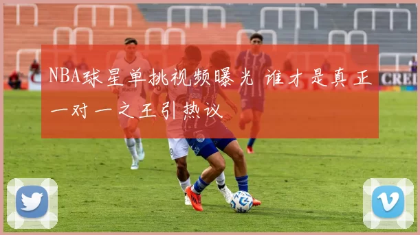 NBA球星单挑视频曝光 谁才是真正一对一之王引热议
