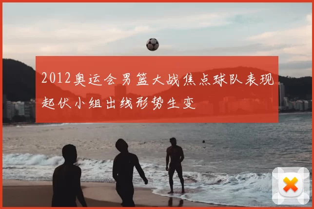 2012奥运会男篮大战焦点球队表现起伏小组出线形势生变