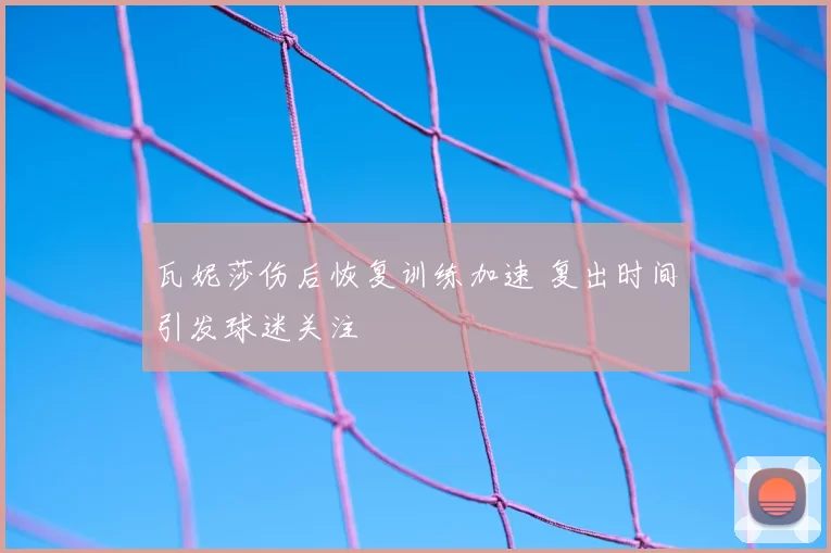 瓦妮莎伤后恢复训练加速 复出时间引发球迷关注