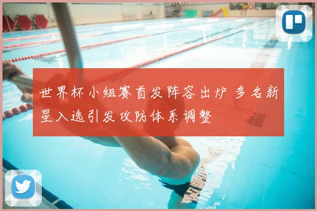 世界杯小组赛首发阵容出炉 多名新星入选引发攻防体系调整