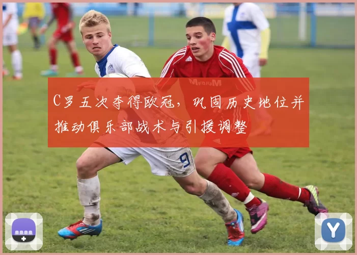C罗五次夺得欧冠,巩固历史地位并推动俱乐部战术与引援调整