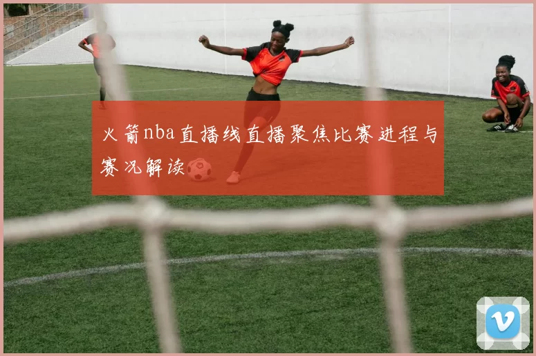 火箭nba直播线直播聚焦比赛进程与赛况解读