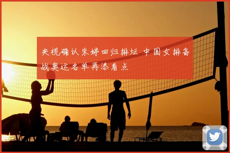 央视确认朱婷回归排坛 中国女排备战奥运名单再添看点