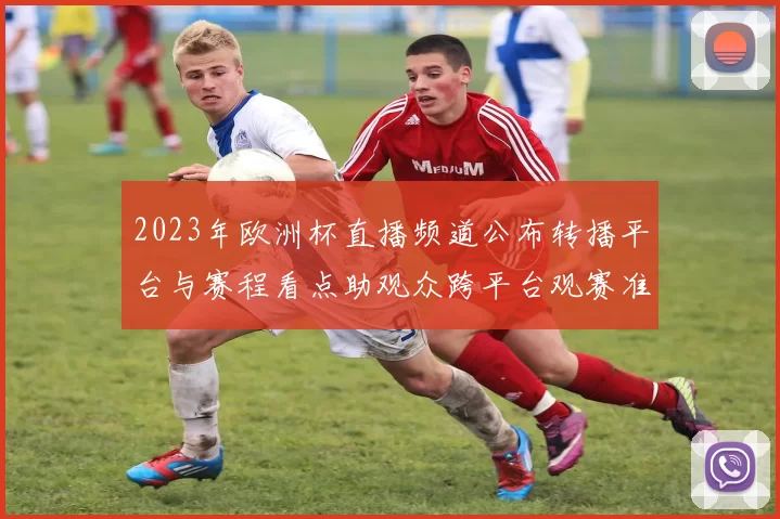 2023年欧洲杯直播频道公布转播平台与赛程看点助观众跨平台观赛准备