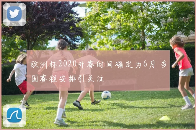 欧洲杯2020开赛时间确定为6月 多国赛程安排引关注