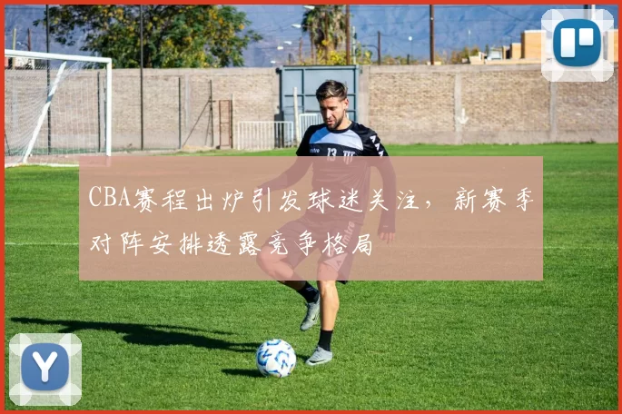 CBA赛程出炉引发球迷关注，新赛季对阵安排透露竞争格局