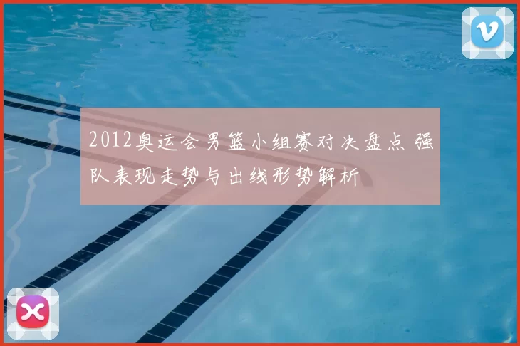 2012奥运会男篮小组赛对决盘点 强队表现走势与出线形势解析
