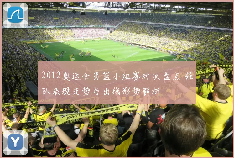 2012奥运会男篮小组赛对决盘点 强队表现走势与出线形势解析