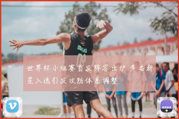 世界杯小组赛首发阵容出炉 多名新星入选引发攻防体系调整