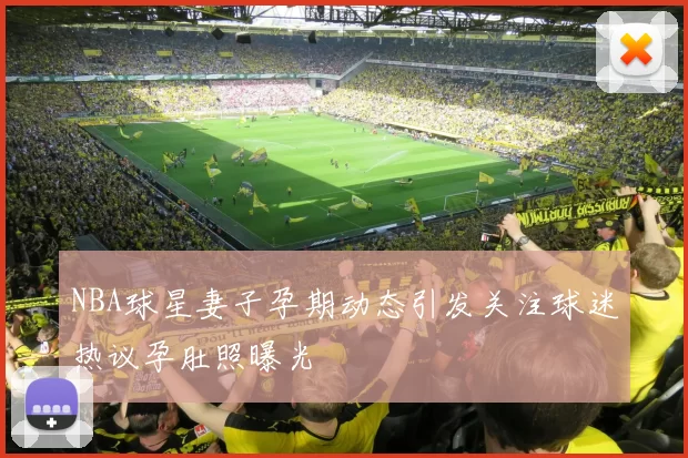 NBA球星妻子孕期动态引发关注球迷热议孕肚照曝光