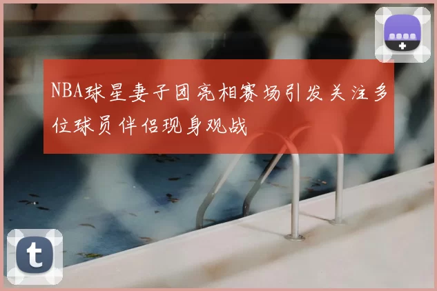 NBA球星妻子团亮相赛场引发关注多位球员伴侣现身观战