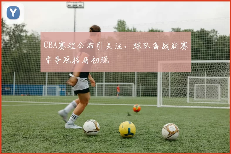 CBA赛程公布引关注，球队备战新赛季争冠格局初现