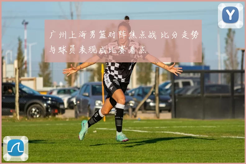 广州上海男篮对阵焦点战 比分走势与球员表现成比赛看点