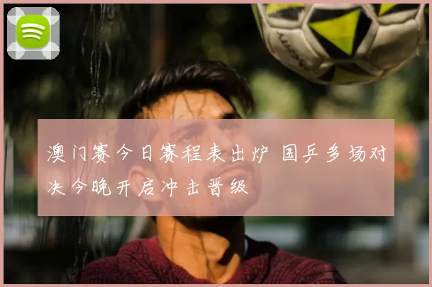 澳门赛今日赛程表出炉 国乒多场对决今晚开启冲击晋级