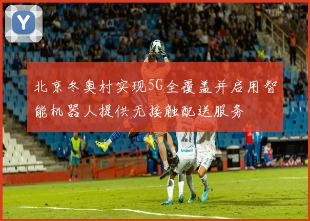 北京冬奥村实现5G全覆盖并启用智能机器人提供无接触配送服务