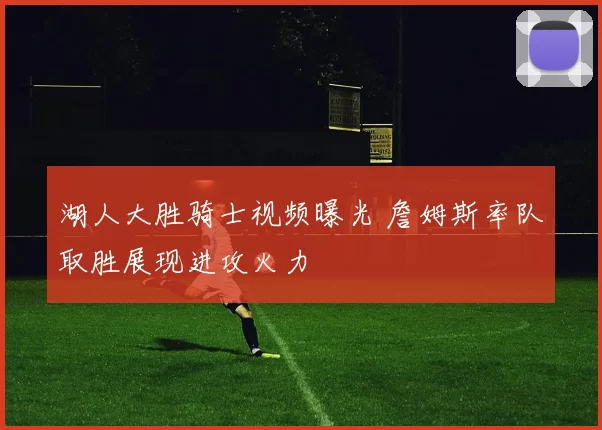 湖人大胜骑士视频曝光 詹姆斯率队取胜展现进攻火力