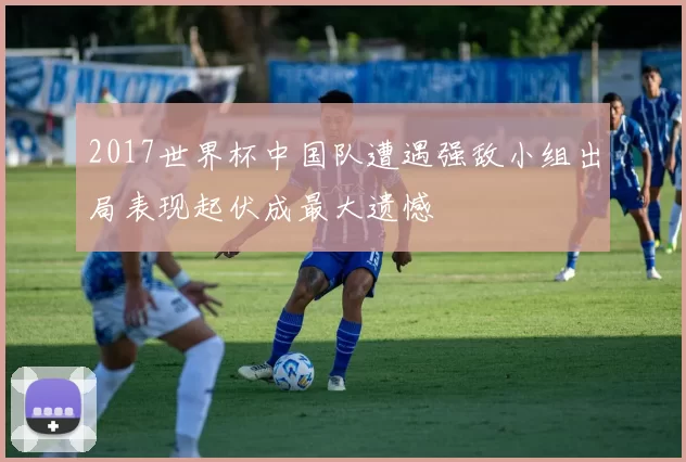2017世界杯中国队遭遇强敌小组出局表现起伏成最大遗憾