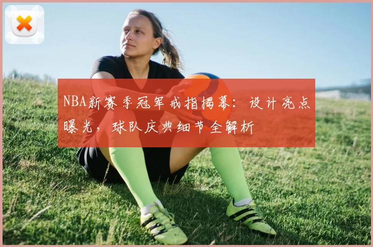 NBA新赛季冠军戒指揭幕：设计亮点曝光，球队庆典细节全解析