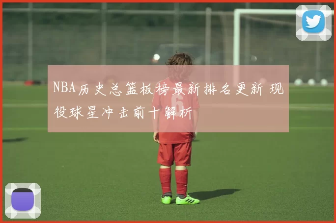 NBA历史总篮板榜最新排名更新 现役球星冲击前十解析