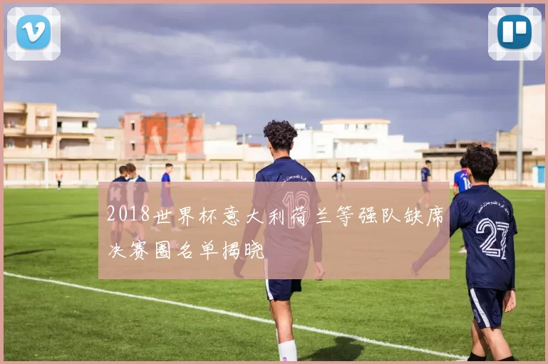 2018世界杯意大利荷兰等强队缺席决赛圈名单揭晓