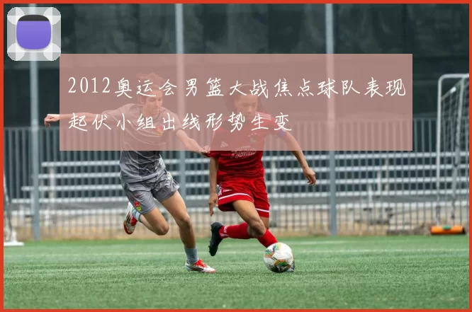 2012奥运会男篮大战焦点球队表现起伏小组出线形势生变