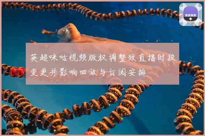 英超咪咕视频版权调整致直播时段变更并影响回放与订阅安排