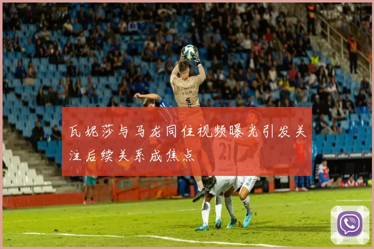 瓦妮莎与马龙同住视频曝光引发关注后续关系成焦点