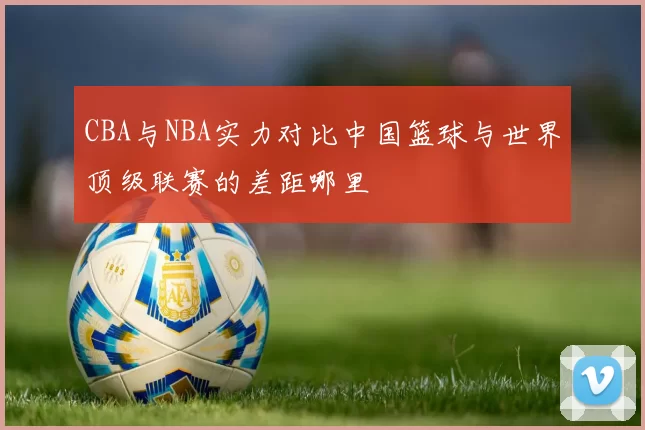 CBA与NBA实力对比中国篮球与世界顶级联赛的差距哪里
