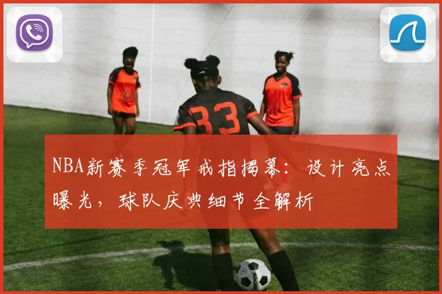 NBA新赛季冠军戒指揭幕：设计亮点曝光，球队庆典细节全解析