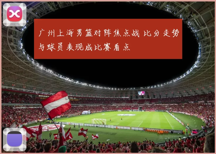 广州上海男篮对阵焦点战 比分走势与球员表现成比赛看点