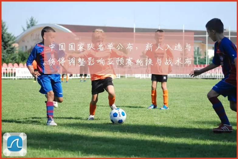 中国国家队名单公布，新人入选与伤停调整影响亚预赛轮换与战术布置