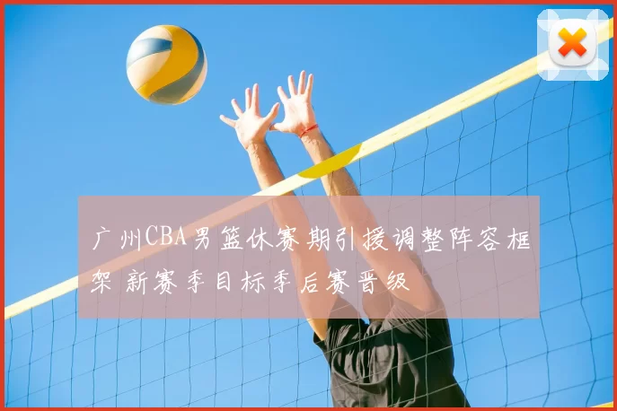 广州CBA男篮休赛期引援调整阵容框架 新赛季目标季后赛晋级