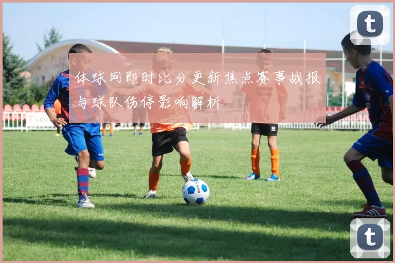 体球网即时比分更新焦点赛事战报与球队伤停影响解析