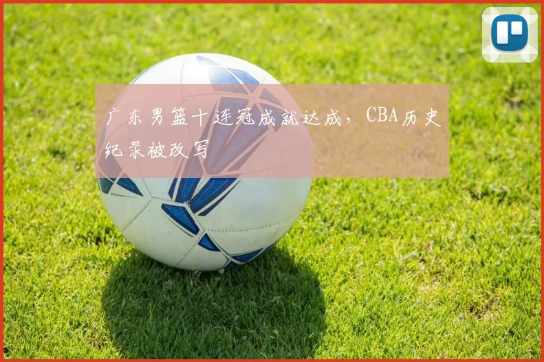 广东男篮十连冠成就达成，CBA历史纪录被改写