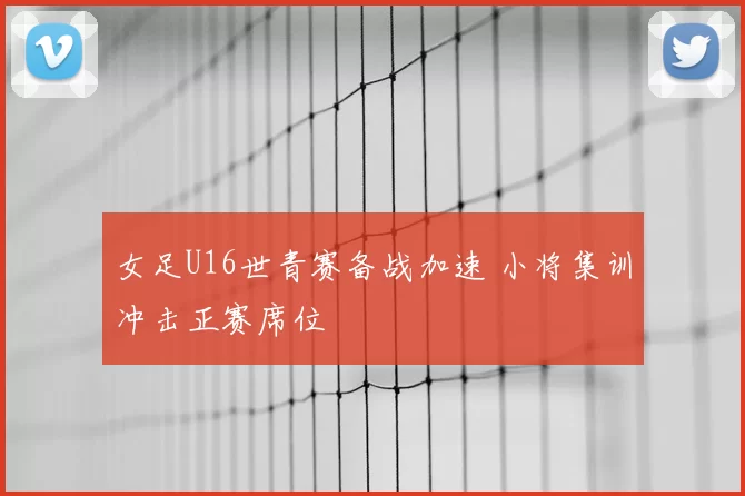 女足U16世青赛备战加速 小将集训冲击正赛席位