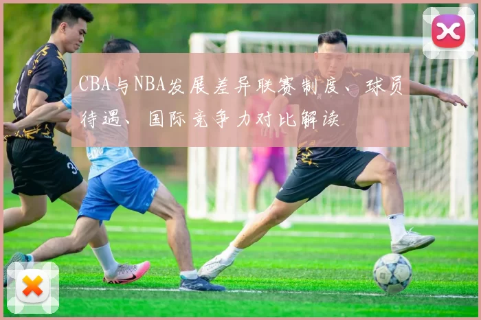 CBA与NBA发展差异联赛制度、球员待遇、国际竞争力对比解读