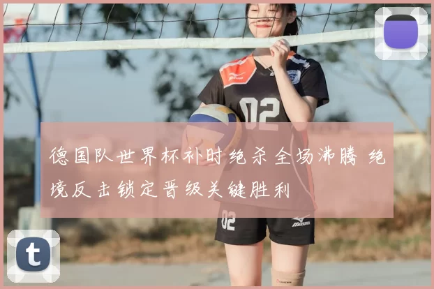 德国队世界杯补时绝杀全场沸腾 绝境反击锁定晋级关键胜利