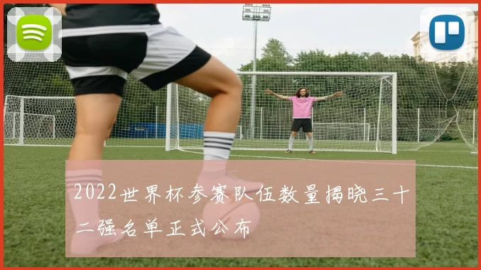 2022世界杯参赛队伍数量揭晓三十二强名单正式公布