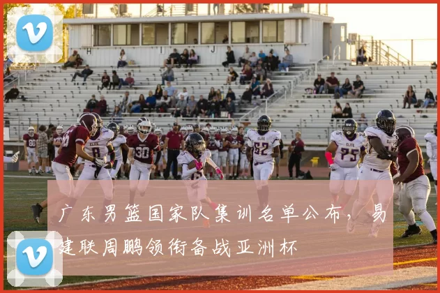 广东男篮国家队集训名单公布，易建联周鹏领衔备战亚洲杯