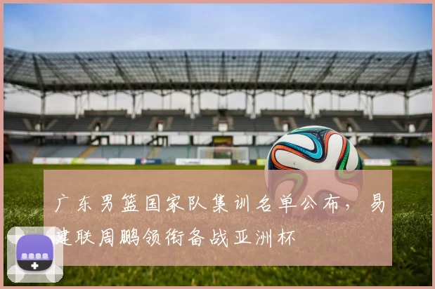 广东男篮国家队集训名单公布,易建联周鹏领衔备战亚洲杯