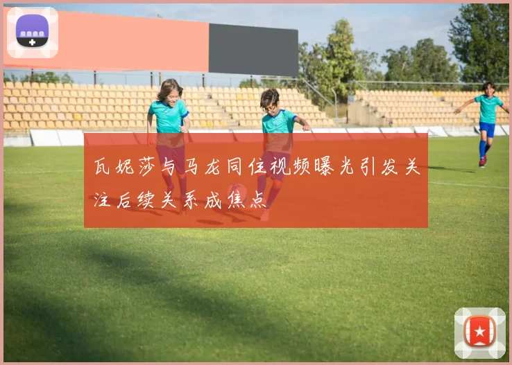 瓦妮莎与马龙同住视频曝光引发关注后续关系成焦点