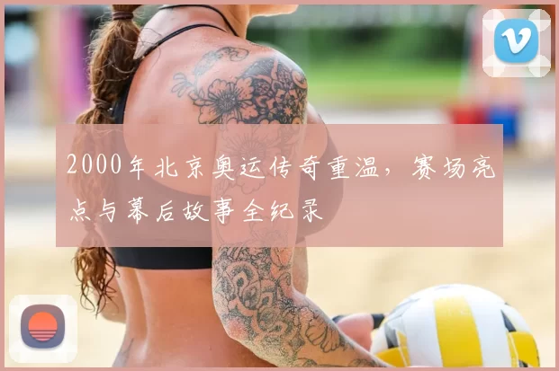 2000年北京奥运传奇重温，赛场亮点与幕后故事全纪录