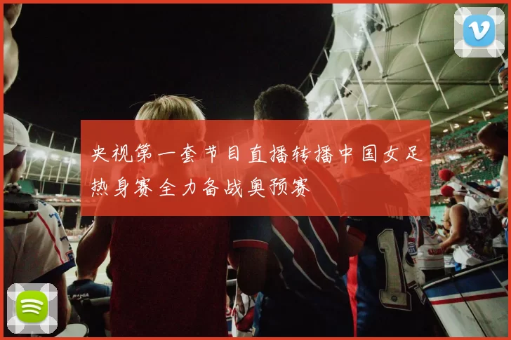 央视第一套节目直播转播中国女足热身赛全力备战奥预赛