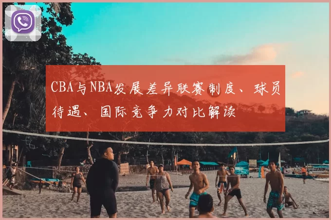 CBA与NBA发展差异联赛制度、球员待遇、国际竞争力对比解读
