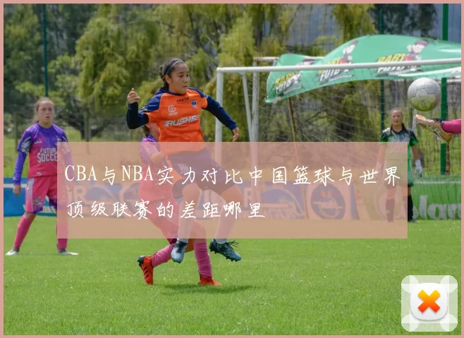 CBA与NBA实力对比中国篮球与世界顶级联赛的差距哪里