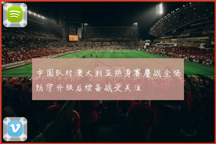 中国队对澳大利亚热身赛鏖战全场防守升级后续备战受关注