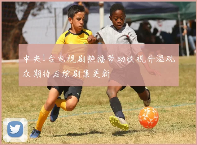 中央1台电视剧热播带动收视升温观众期待后续剧集更新