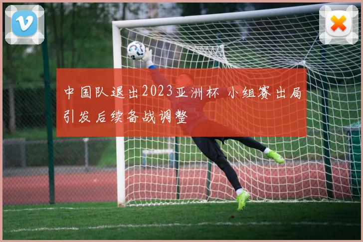 中国队退出2023亚洲杯 小组赛出局引发后续备战调整